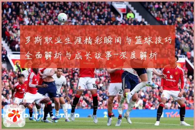 罗斯职业生涯精彩瞬间与篮球技巧全面解析与成长故事-深度解析