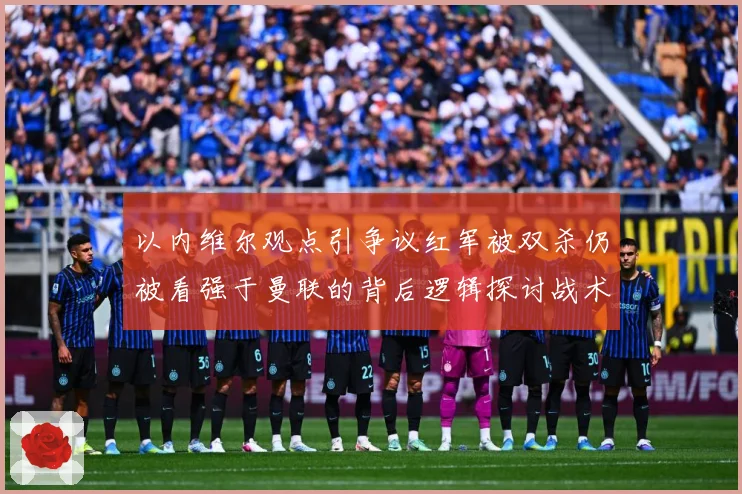 以内维尔观点引争议红军被双杀仍被看强于曼联的背后逻辑探讨战术观察-深度解析