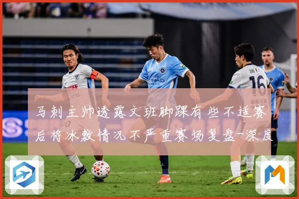 马刺主帅透露文班脚踝有些不适赛后将冰敷情况不严重赛场复盘-深度解析