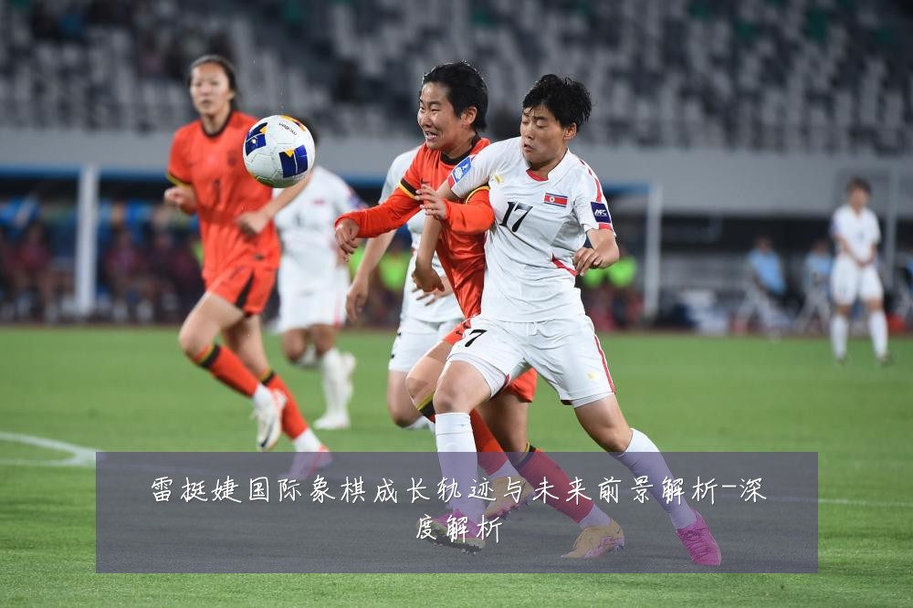 雷挺婕国际象棋成长轨迹与未来前景解析-深度解析